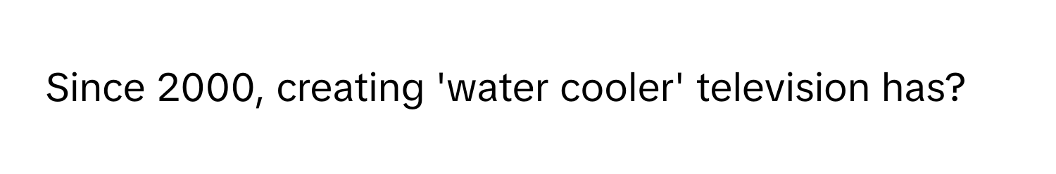 Since 2000, creating 'water cooler' television has?