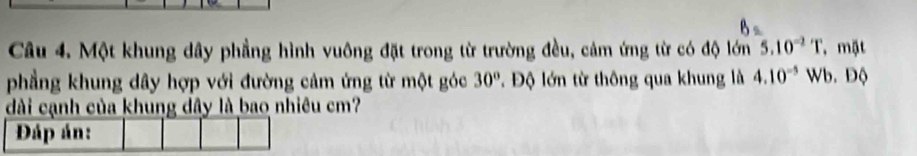 Một khung dây phẳng hình vuông đặt trong từ trường đều, cảm ứng từ có độ lớn 5.10^(-2)T mặt 
phẳng khung dây hợp với đường cảm ứng từ một góc 30°. Độ lớn từ thông qua khung là 4.10^(-5) Wb. Độ 
dài cạnh của khung dây là bao nhiêu cm? 
Đáp án: