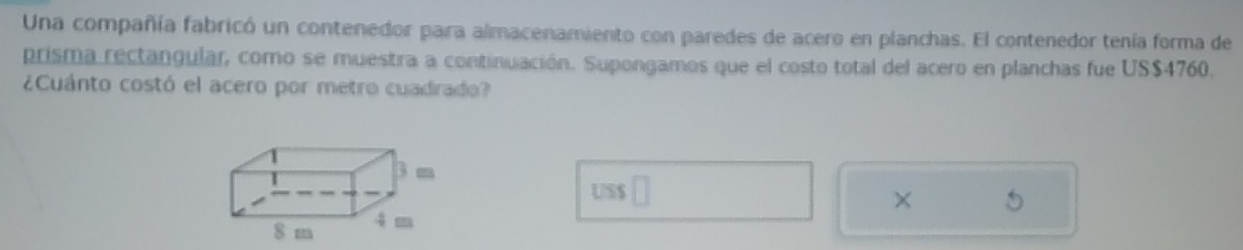 Una compañía fabricó un contenedor para almacenamiento con paredes de acero en planchas. El contenedor tenía forma de 
prisma rectangular, como se muestra a continuación. Supongamos que el costo total del acero en planchas fue US$4760. 
¿Cuánto costó el acero por metro cuadrado? 
US$ 
×