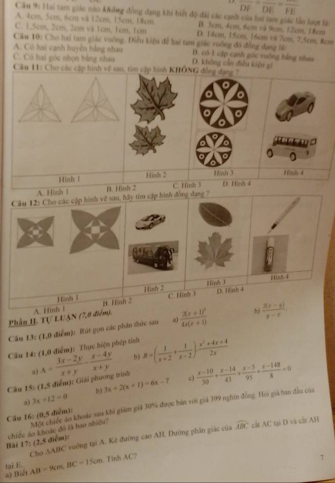 1 overline DF=overline DE=overline FE
Câu 9: Hai tam giác nào không đồng đạng khi biết độ đài các cạnh của hai tam giác lần lượt là:
A. 4cm, 5cm, 6cm và 12cm, 15cm, 18cm. B. 3cm, 4cm, 6cm và 9cm, 12cm, 18cm
C. 1,5cm, 2cm, 2cm vă 1cm, 1cm, 1cm D. 14cm, 15cm, 16cm vă 7cm, 7,5cm, 8cm
Câu 10: Cho hai tam giác vuống. Điều kiện để hai tam giác vưồng đó đồng đạng lắ:
A. Có hai cạnh huyện bằng nhau B. có 1 cập cạnh góc vuống bằng nhau
C. Cô hai góc nhọn bảng nhau D. không cản điều kiện gi
Cầu 11: Cho các cặp hình về sau, tìm cập hình KHÔNG đồng dạng 7
Hinh 1 Hinh 2 Hinh 3 Hình 4
A. Hinh 1 B. Hinh 2 C. Hình 3 D. Hinh 4
Câu 12: Cho các cặp hình về sau, hãy tim cập hình đồng dạng ?
Hình 2 Hinh 3 Hinh 4
Hinh 1
A. Hinh l B. Hình 2 C. Hinh 3 D. Hinh 4
Phần I. Tự LUẠN (7,0 điểm).
Cầu 13: (1,0 điểm): Rút gọn các phần thức sau a) frac 2(x+1)^34x(x+1) bj  (2(x-y))/y-x .
Cầu 14: (1,0 điểm): Thực hiện phép tính
a) A= (3x-2y)/x+y - (x-4y)/x+y  b) B=( 1/x+2 + 1/x-2 )·  (x^2+4x+4)/2x 
Câu 15: (1,5 điểm): Giải phương trình
c)
a) 3x+12=0 b) 3x+2(x+1)=6x-7  (x-10)/30 + (x-14)/43 + (x-5)/95 + (x-148)/8 =0
Một chiếc áo khoác sau khi giám giá 30% được bán với giá 399 nghĩn đồng. Hồi giá ban đầu của
Câu 16: (0,5 điểm):
chiếc ảo khoác đó là bao nhiều?
Cho ∆ABC vuỡng tại A. Kẻ đường cao AH. Đường phân giác của widehat ABC cắt AC tại D và cắt AH
Bài 17: (2,5 điểm):
tại E. AB=9cm,BC=15cm
a) Biểt . Tinh AC?
7