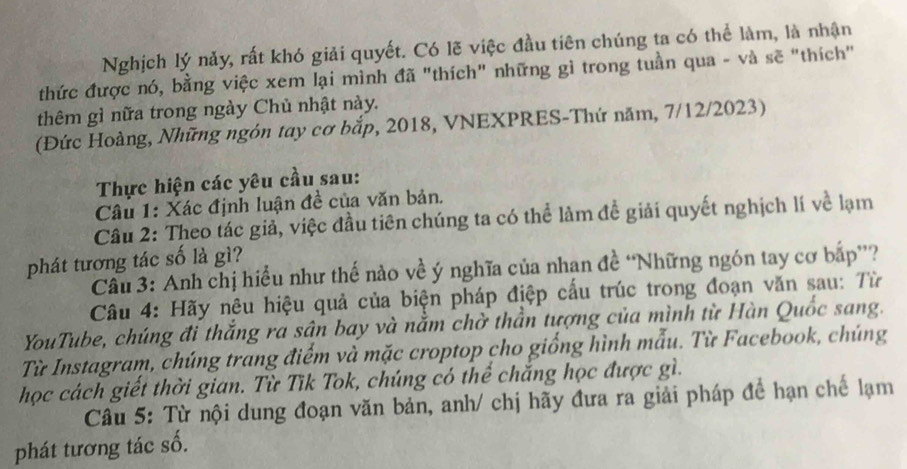 Nghịch lý nảy, rất khó giải quyết. Có lẽ việc đầu tiên chúng ta có thể làm, là nhận 
thức được nó, bằng việc xem lại mình đã "thích" những gì trong tuần qua - và sẽ "thích" 
thêm gì nữa trong ngày Chủ nhật này. 
(Đức Hoàng, Những ngón tay cơ bắp, 2018, VNEXPRES-Thứ năm, 7/12/2023) 
Thực hiện các yêu cầu sau: 
Câu 1: Xác định luận đề của văn bản. 
Câu 2: Theo tác giả, việc đầu tiên chúng ta có thể làm đề giải quyết nghịch lí về lạm 
phát tương tác số là gì? 
Cầu 3: Anh chị hiểu như thế nào về ý nghĩa của nhan đề “Những ngón tay cơ bắp”? 
Câu 4: Hãy nêu hiệu quả của biện pháp điệp cấu trúc trong đoạn văn sau: Từ 
YouTube, chúng đi thắng ra sân bay và nằm chờ thần tượng của mình từ Hàn Quốc sang. 
Từ Instagram, chúng trang điểm và mặc croptop cho giống hình mẫu. Từ Facebook, chúng 
học cách giết thời gian. Từ Tĩk Tok, chúng có thể chắng học được gì. 
Câu 5: Từ nội dung đoạn văn bản, anh/ chị hãy đưa ra giải pháp để hạn chế lạm 
phát tương tác số.