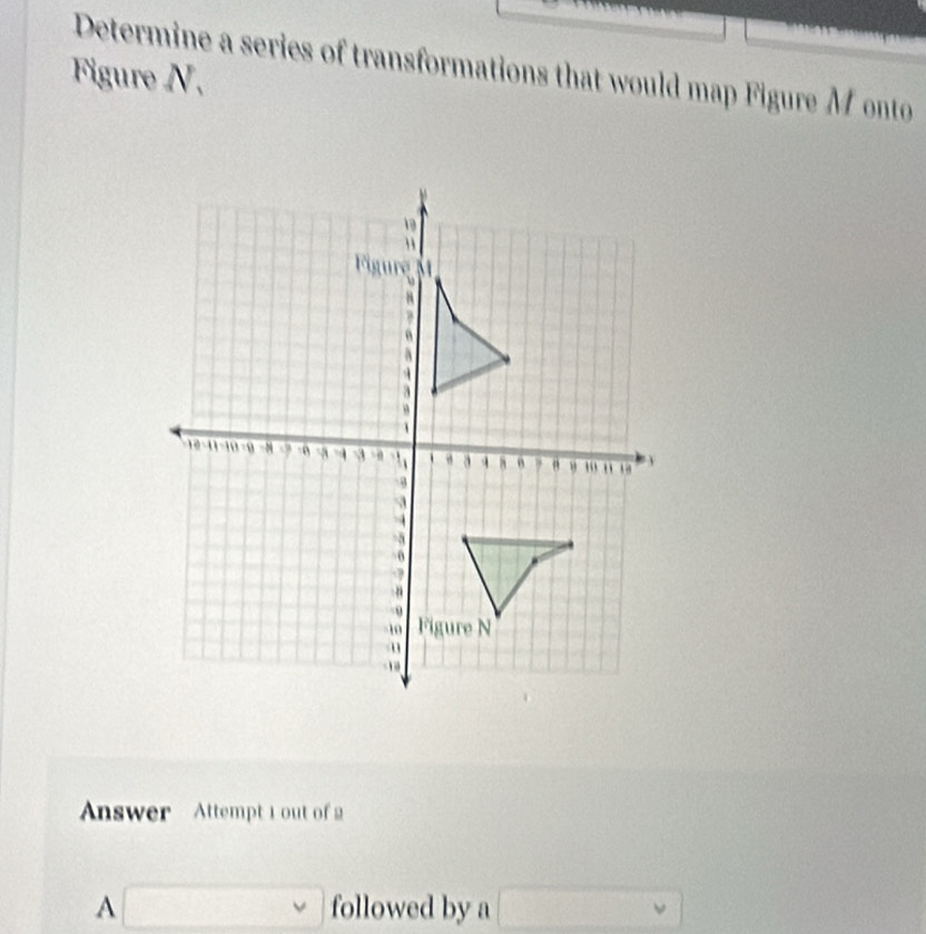 Determine a series of transformations that would map Figure Monto 
Figure N. 
Answer Attempt 1 out of 2 
□ followed by a □