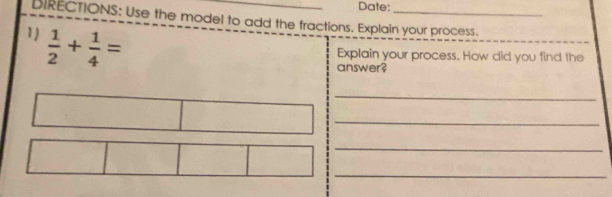 Date: 
BIRECTIONS: Use the model to add the fractions. Explain your process. 
1)  1/2 + 1/4 =
Explain your process. How did you find the 
answer? 
_ 
_ 
_ 
_