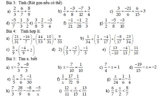 Tính (Rút gọn nếu có thể)
a)  2/3 + 6/7 + 8/9  b)  1/6 + (-3)/8 + (-7)/12 + 3/4  c)  3/20 + (-21)/6 + 6/15 +3
d)  (-5)/7 - 1/3 - 3/2  e)  3/8 - 2/5 - (-3)/4  f)  (-1)/21 - (-1)/28 - 2/3  g)  1/2 - (-5)/8 - (-3)/10 
Bài 4: Tính hợp li:
a) ( 21/31 + (-16)/7 )+( 44/53 + 10/31 )+ 9/53  b)  1/34 +( 1/5 + (-4)/17 )+( (-8)/17 + 23/34 )
c)  5/9 +( (-4)/9 +2) d) 2) ( 3/5 + (-2)/7 )+ (-1)/5  e) ( 13/-10 - (-4)/13 )- 11/10 
Bài 5: Tìm x. biết
a) x- 5/3 = (-8)/3  b) x- 7/10 = 1/10  c)  7/4 -x=1 d)  (-19)/15 -x=-2
e)  x/5 = 5/6 + (-1)/30  f)  1/x = 17/72 - 1/9  g)  x/24 = 1/6 - 1/4 
h)  7/3 - 28/9 - (-8)/6 = (-5)/x  i)  12/11  k)  6/7 ≤  x/2 