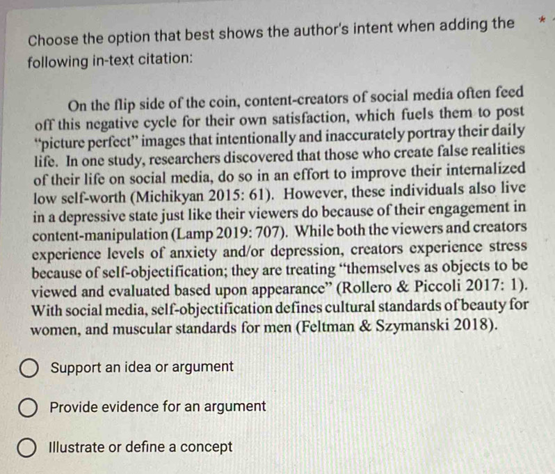 Choose the option that best shows the author's intent when adding the *
following in-text citation:
On the flip side of the coin, content-creators of social media often feed
off this negative cycle for their own satisfaction, which fuels them to post
“picture perfect” images that intentionally and inaccurately portray their daily
life. In one study, researchers discovered that those who create false realities
of their life on social media, do so in an effort to improve their internalized
low self-worth (Michikyan 2015: 61). However, these individuals also live
in a depressive state just like their viewers do because of their engagement in
content-manipulation (Lamp 2019: 707). While both the viewers and creators
experience levels of anxiety and/or depression, creators experience stress
because of self-objectification; they are treating “themselves as objects to be
viewed and evaluated based upon appearance” (Rollero & Piccoli 2017: 1).
With social media, self-objectification defines cultural standards of beauty for
women, and muscular standards for men (Feltman & Szymanski 2018).
Support an idea or argument
Provide evidence for an argument
Illustrate or define a concept