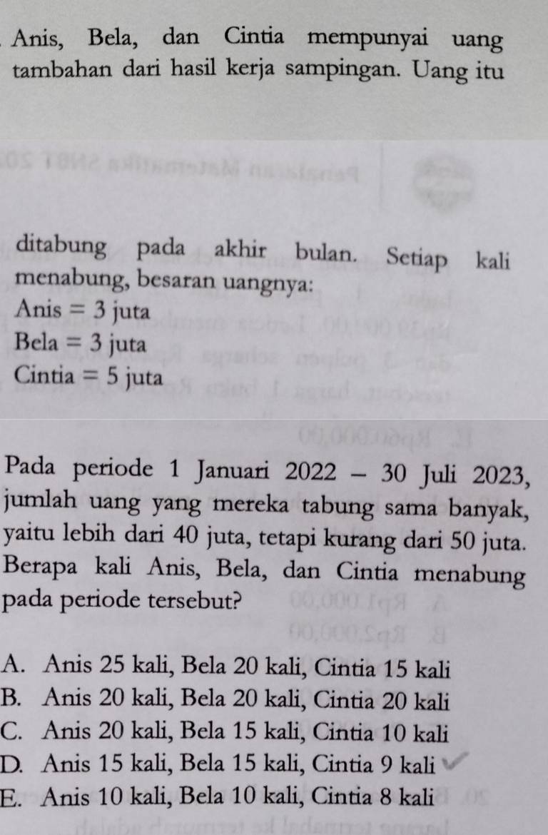 Anis, Bela, dan Cintia mempunyai uang
tambahan dari hasil kerja sampingan. Uang itu
ditabung pada akhir bulan. Setiap kali
menabung, besaran uangnya:
Anis =3juta
Bela =3juta
Cintia =5juta
Pada periode 1 Januari 2022-30 Juli 2023,
jumlah uang yang mereka tabung sama banyak,
yaitu lebih dari 40 juta, tetapi kurang dari 50 juta.
Berapa kali Anis, Bela, dan Cintia menabung
pada periode tersebut?
A. Anis 25 kali, Bela 20 kali, Cintia 15 kali
B. Anis 20 kali, Bela 20 kali, Cintia 20 kali
C. Anis 20 kali, Bela 15 kali, Cintia 10 kali
D. Anis 15 kali, Bela 15 kali, Cintia 9 kali
E. Anis 10 kali, Bela 10 kali, Cintia 8 kali