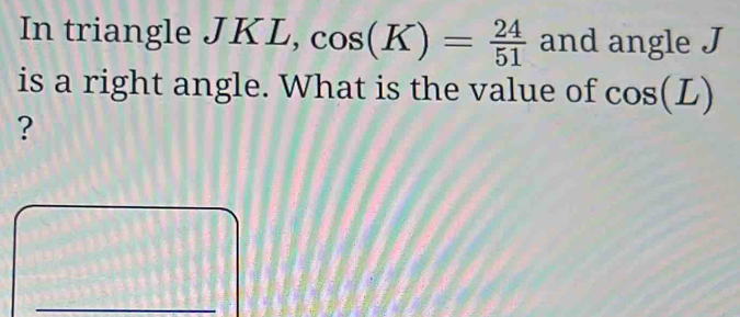 In triangle JKL, cos (K)= 24/51  and angle J
is a right angle. What is the value of cos (L)
? 
_