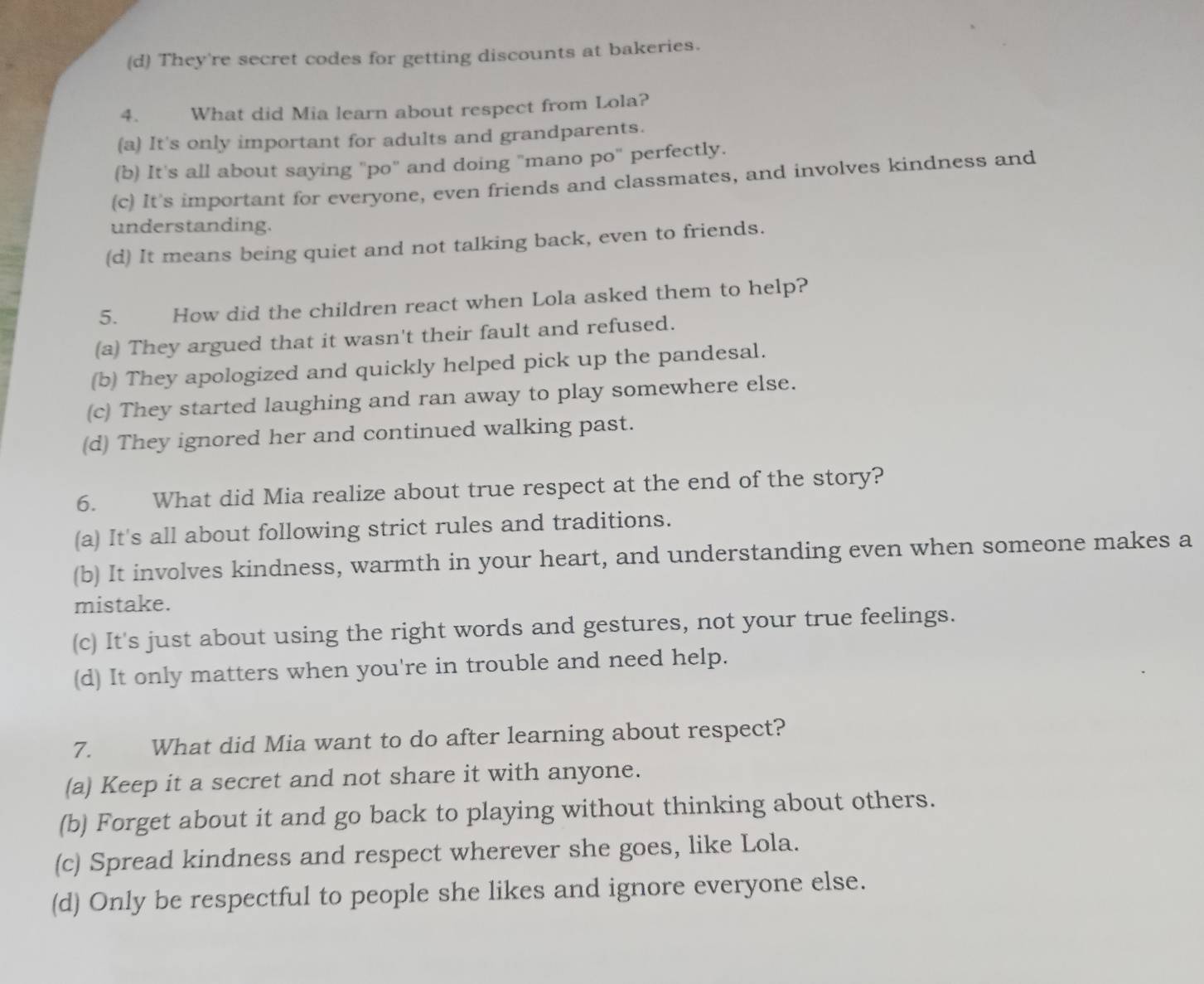 (d) They're secret codes for getting discounts at bakeries.
4. What did Mia learn about respect from Lola?
(a) It's only important for adults and grandparents.
(b) It's all about saying "po" and doing "mano po" perfectly.
(c) It's important for everyone, even friends and classmates, and involves kindness and
understanding.
(d) It means being quiet and not talking back, even to friends.
5. How did the children react when Lola asked them to help?
(a) They argued that it wasn't their fault and refused.
(b) They apologized and quickly helped pick up the pandesal.
(c) They started laughing and ran away to play somewhere else.
(d) They ignored her and continued walking past.
6. What did Mia realize about true respect at the end of the story?
(a) It's all about following strict rules and traditions.
(b) It involves kindness, warmth in your heart, and understanding even when someone makes a
mistake.
(c) It's just about using the right words and gestures, not your true feelings.
(d) It only matters when you're in trouble and need help.
7. What did Mia want to do after learning about respect?
(a) Keep it a secret and not share it with anyone.
(b) Forget about it and go back to playing without thinking about others.
(c) Spread kindness and respect wherever she goes, like Lola.
(d) Only be respectful to people she likes and ignore everyone else.