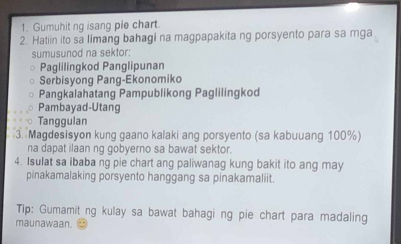 Gumuhit ng isang pie chart. 
2. Hatiin ito sa limang bahagi na magpapakita ng porsyento para sa mga 
sumusunod na sektor: 
Paglilingkod Panglipunan 
Serbisyong Pang-Ekonomiko 
Pangkalahatang Pampublikong Paglilingkod 
Pambayad-Utang 
Tanggulan 
3. Magdesisyon kung gaano kalaki ang porsyento (sa kabuuang 100%) 
na dapat ilaan ng gobyerno sa bawat sektor. 
4. Isulat sa ibaba ng pie chart ang paliwanag kung bakit ito ang may 
pinakamalaking porsyento hanggang sa pinakamaliit. 
Tip: Gumamit_ng kulay sa bawat bahagi ng pie chart para madaling 
maunawaan.