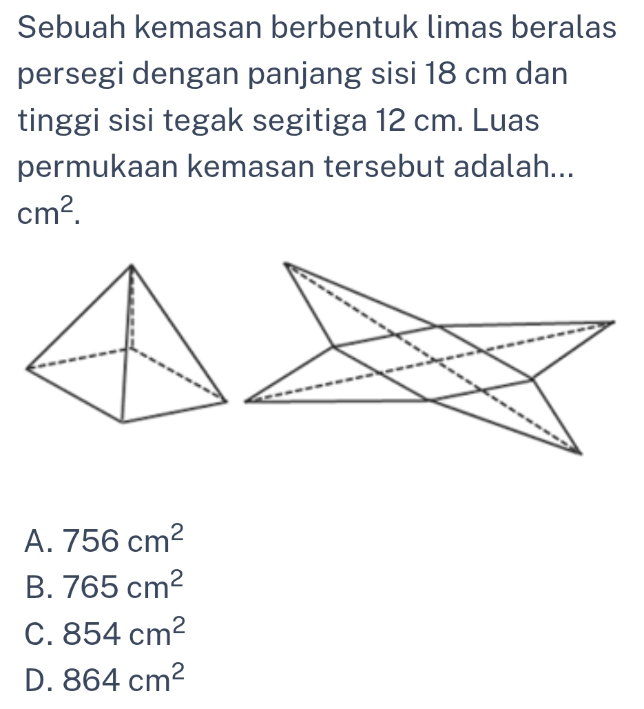 Sebuah kemasan berbentuk limas beralas
persegi dengan panjang sisi 18 cm dan
tinggi sisi tegak segitiga 12 cm. Luas
permukaan kemasan tersebut adalah...
cm^2.
A. 756cm^2
B. 765cm^2
C. 854cm^2
D. 864cm^2