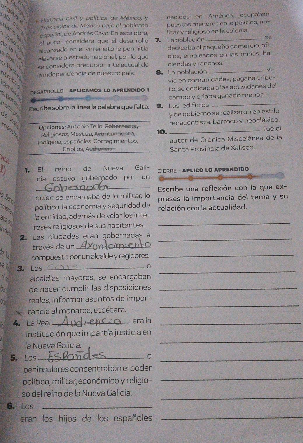 filosol
rga ba * Historia civil y política de México, y nacidos en América, ocupaban
Tres siglos de México bajo el gobierno puestos menores en lo político, mi-
español, de Andrés Cavo. En esta obra, litar y religioso en la colonia.
día con nario d José o e la Nu elevarse a estado nacional, por lo que cios, empleados en las minas, ha-
el autor considera que el desarrollo 7 La población
se
alcanzado en el virreinato le permitía dedicaba al pequeño comercio, ofi-
a Real y se considera precursor intelectual de ciendas y ranchos.
o. Para la independencia de nuestro país. La población_
vi-
vía en comunidades, pagaba tribu-
traba cencia 
DESARROLLO - APLICAMOS LO APRENDIDO 1 to, se dedicaba a las actividades del
_
campo y criaba ganado menor.
s, por o
Escribe sobre la línea la palabra que falta. 9. Los edificios
rsospr de J
y de gobierno se realizaron en estilo
Opciones: Antonio Tello, Gobernador, renacentista, barroco y neoclásico.
maest Religiosos, Mestiza, Ayuntamiento, 10. _fue el
Indígena, españoles, Corregimientos, autor de Crónica Miscelánea de la
Criollos, Audiencia Santa Provincia de Xalisco.
Dca
0 1. El reino de Nueva Gali-  CIERRE - APLICO LO APRENDIDO
cia estuvo gobernado por un
_Escribe una reflexión con la que ex-
a Sand
quien se encargaba de lo militar, lo preses la importancia del tema y su
cisca
político, la economía y seguridad de relación con la actualidad.
la entidad, además de velar los inte-
ata s
in de
reses religiosos de sus habitantes.
_
2. Las ciudades eran gobernadas a_
través de un_
de ls compuesto por un alcalde y regidores._
vais 3. Los _0
eo alcaldías mayores, se encargaban
_
ba de hacer cumplir las disposiciones_
_
oce reales, informar asuntos de impor-
tancia al monarca, etcétera.
4 La Real _era la_
institución que impartía justicia en
la Nueva Galicia.
_
5. Los _0_
_
peninsulares concentraban el poder
político, militar, económico y religio-
_
so del reino de la Nueva Galicia.
6.Los_
eran los hijos de los españoles_