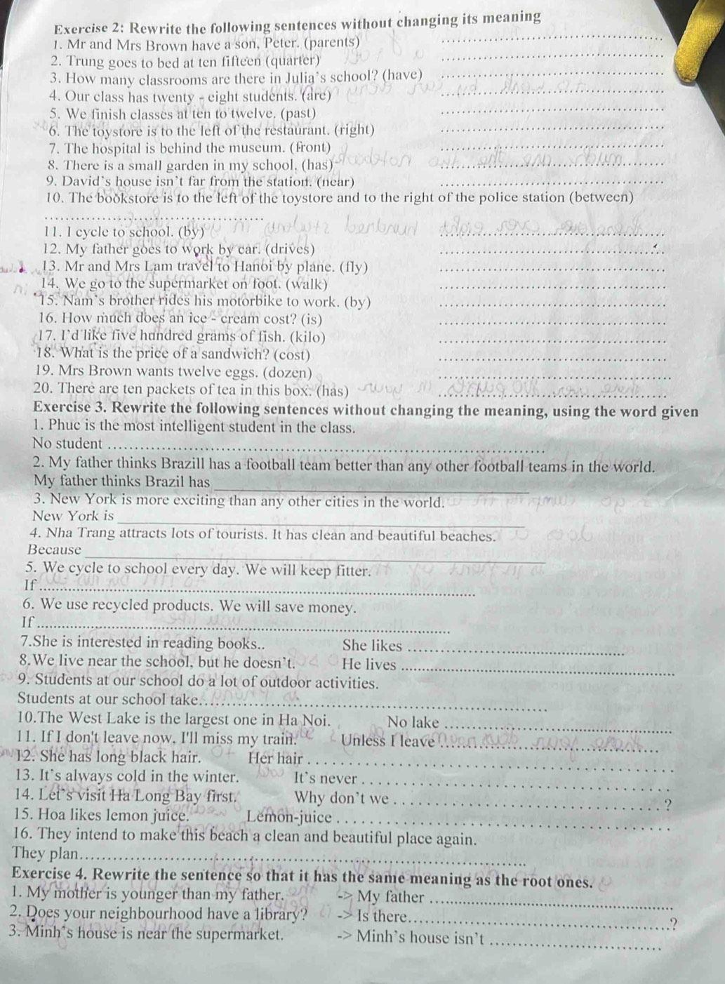 Rewrite the following sentences without changing its meaning
_
_
1. Mr and Mrs Brown have a son, Peter. (parents)
2. Trung goes to bed at ten fifteen (quarter)
_
3. How many classrooms are there in Julia’s school? (have)_
4. Our class has twenty - eight students. (are)
5. We finish classes at ten to twelve. (past)
_
6. The toystore is to the left of the restaurant. (right)_
7. The hospital is behind the museum. (front)_
8. There is a small garden in my school. (has)_
9. David’s house isn’t far from the station. (near)_
10. The boðkstore is to the left of the toystore and to the right of the police station (between)
11. I cycle to school. (by)
_
12. My father goes to work by car. (drives)_
13. Mr and Mrs Lam travel to Hanoi by plane. (fly)_
14. We go to the supermarket on foot. (walk)_
15. Nam’s brother rides his motorbike to work. (by)_
16. How much does an ice - cream cost? (is)_
17. I’d like five hundred grams of fish. (kilo)_
18. What is the price of a sandwich? (cost)_
19. Mrs Brown wants twelve eggs. (dozen)_
20. There are ten packets of tea in this box. (has)_
Exercise 3. Rewrite the following sentences without changing the meaning, using the word given
1. Phuc is the most intelligent student in the class.
No student_
2. My father thinks Brazill has a football team better than any other football teams in the world.
_
My father thinks Brazil has
3. New York is more exciting than any other cities in the world.
New York is
_
4. Nha Trang attracts lots of tourists. It has clean and beautiful beaches.
_
Because
5. We cycle to school every day. We will keep fitter.
If_
6. We use recycled products. We will save money.
If_
7.She is interested in reading books.. She likes_
8.We live near the school, but he doesn’t. He lives_
9. Students at our school do a lot of outdoor activities.
Students at our school take_
10.The West Lake is the largest one in Ha Noi. No lake_
11. If I don't leave now, I'll miss my train.  Unless I leave_
m 12. She has long black hair. Her hair_
13. It’s always cold in the winter. It's never_
14. Let’s visit Ha Long Bay first. Why don't we _?
15. Hoa likes lemon juice. Lemon-juice ._
16. They intend to make this beach a clean and beautiful place again.
They plan_
Exercise 4. Rewrite the sentence so that it has the same meaning as the root ones.
1. My mother is younger than my father. My father_
2. Does your neighbourhood have a library? Is there.
_
.?
_
3. Minh's house is near the supermarket. Minh's house isn't