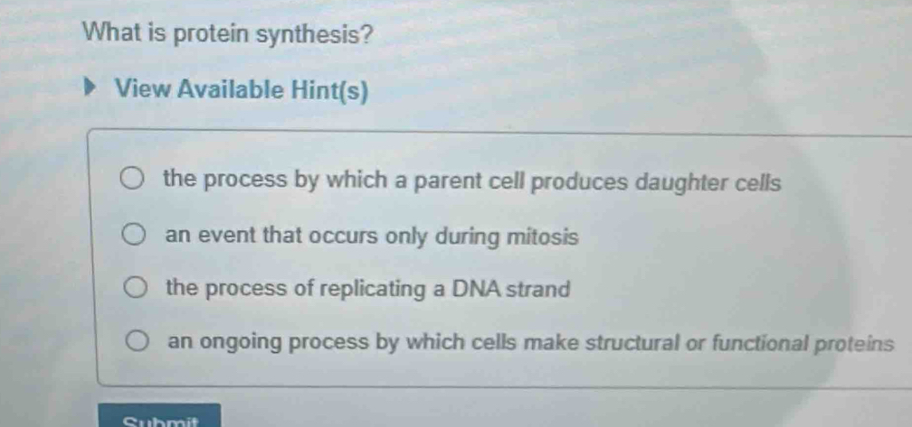 What is protein synthesis?
View Available Hint(s)
the process by which a parent cell produces daughter cells
an event that occurs only during mitosis
the process of replicating a DNA strand
an ongoing process by which cells make structural or functional proteins
Cubmit