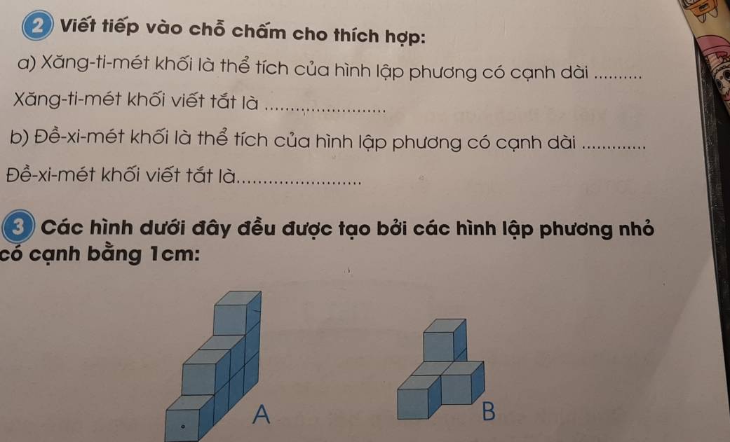 Viết tiếp vào chỗ chấm cho thích hợp: 
a) Xăng-ti-mét khối là thể tích của hình lập phương có cạnh dài_ 
Xăng-ti-mét khối viết tắt là_ 
b) Đề-xi-mét khối là thể tích của hình lập phương có cạnh dài_ 
Đề-xi-mét khối viết tắt là_ 
3 Các hình dưới đây đều được tạo bởi các hình lập phương nhỏ 
có cạnh bằng 1cm :