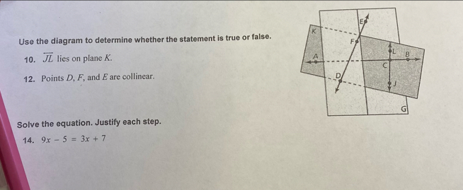 E
Use the diagram to determine whether the statement is true or false. K
F
6L
A
10. overline JL lies on plane K. B
C
12. Points D, F, and E are collinear. D
J
G
Solve the equation. Justify each step. 
14. 9x-5=3x+7