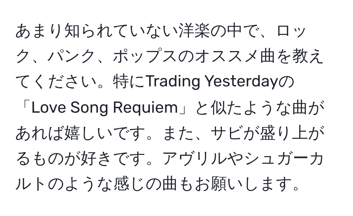 あまり知られていない洋楽の中で、ロック、パンク、ポップスのオススメ曲を教えてください。特にTrading Yesterdayの「Love Song Requiem」と似たような曲があれば嬉しいです。また、サビが盛り上がるものが好きです。アヴリルやシュガーカルトのような感じの曲もお願いします。