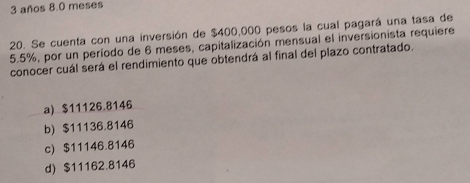 años 8,0 meses
20. Se cuenta con una inversión de $400,000 pesos la cual pagará una tasa de
5.5%, por un período de 6 meses, capitalización mensual el inversionista requiere
conocer cuál será el rendimiento que obtendrá al final del plazo contratado.
a) $11126.8146
b) $11136.8146
c) $11146.8146
d) $11162.8146