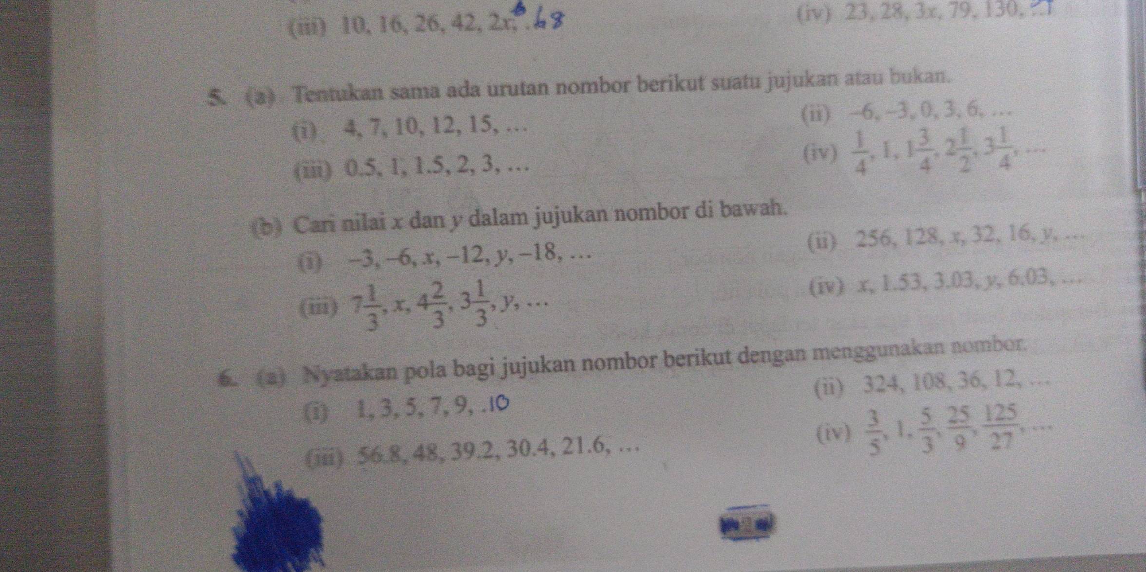 (iii) 10, 16, 26, 42, 2x, . (iv) 23, 28, 3x, 79, 130, 
5. (a) Tentukan sama ada urutan nombor berikut suatu jujukan atau bukan. 
(i) 4, 7, 10, 12, 15, … (ii) -6, -3, 0, 3, 6, … 
(iii) 0.5, 1, 1.5, 2, 3, … 
(iv)  1/4 , 1, 1 3/4 , 2 1/2 , 3 1/4 ,... 
(b) Cari nilai x dan y dalam jujukan nombor di bawah. 
(i) -3, -6, x, -12, y, -18, … (ii) 256, 128, x, 32, 16, y, … 
(iii) 7 1/3 , x, 4 2/3 , 3 1/3 , y,... (iv) x, 1.53, 3.03, y, 6.03, … 
6. (a) Nyatakan pola bagi jujukan nombor berikut dengan menggunakan nombor. 
(i) 1, 3, 5, 7, 9, .l0 (ii) 324, 108, 36, 12, … 
(iv) 
(iii) 56.8, 48, 39.2, 30.4, 21.6, …  3/5 , 1,  5/3 ,  25/9 ,  125/27 ,...