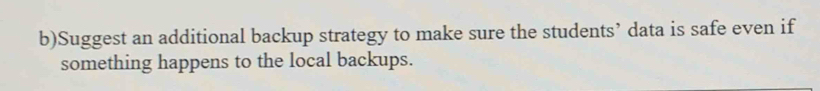 Suggest an additional backup strategy to make sure the students’ data is safe even if 
something happens to the local backups.