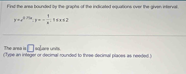 Find the area bounded by the graphs of the indicated equations over the given interval.
y=e^(0.75x); y=- 1/x ; 1≤ x≤ 2
The area is □ square units. 
(Type an integer or decimal rounded to three decimal places as needed.)