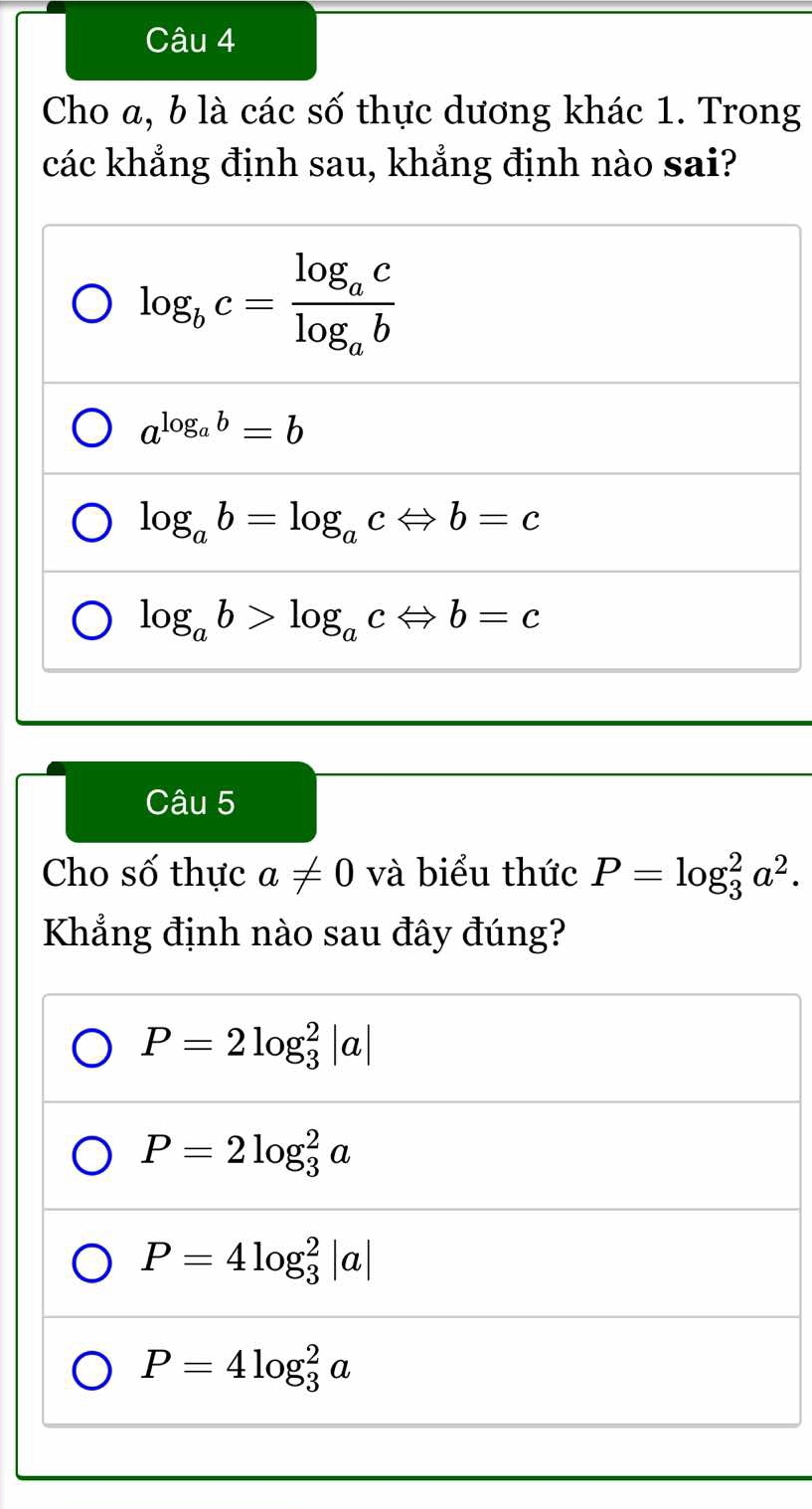 Cho a, b là các số thực dương khác 1. Trong
các khẳng định sau, khẳng định nào sai?
log _bc=frac log _aclog _ab
a^(log _a)b=b
log _ab=log _acLeftrightarrow b=c
log _ab>log _acLeftrightarrow b=c
Câu 5
Cho số thực a!= 0 và biểu thức P=log _3^(2a^2). 
Khẳng định nào sau đây đúng?
P=2log _3^2|a|
P=2log _3^2a
P=4log _3^2|a|
P=4log _3^2a