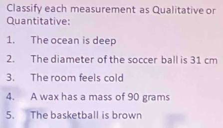 Classify each measurement as Qualitative or 
Quantitative: 
1. The ocean is deep 
2. The diameter of the soccer ball is 31 cm
3. The room feels cold 
4. A wax has a mass of 90 grams
5. The basketball is brown