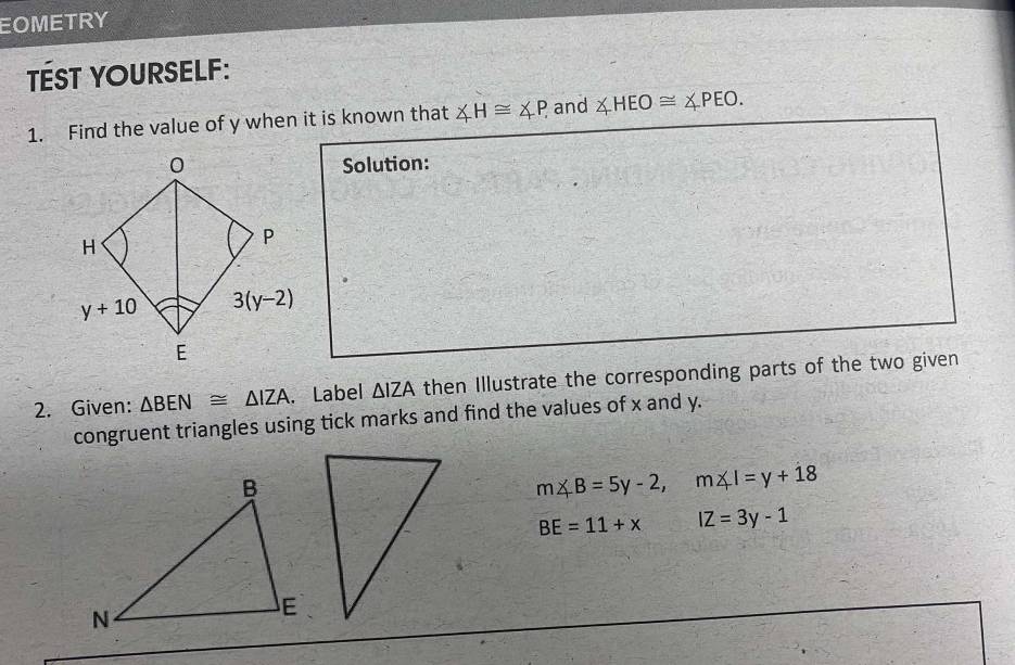 EOMETRY
TÉST YOURSELF:
1. Find the value of y when it is known that ∠ H≌ ∠ P. and ∠ HEO≌ ∠ PEO.
Solution:
2. Given: △ BEN≌ △ IZA. Label △ IZA then Illustrate the corresponding parts of the two given
congruent triangles using tick marks and find the values of x and y.
m∠ B=5y-2,m∠ I=y+18
BE=11+x IZ=3y-1