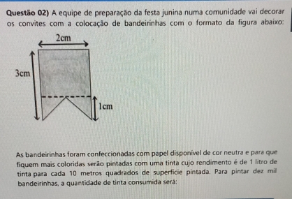 Questão 02) A equipe de preparação da festa junina numa comunidade vai decorar 
os convites com a colocação de bandeirinhas com o formato da figura abaixo: 
As bandeirinhas foram confeccionadas com papel disponível de cor neutra e para que 
fiquem mais coloridas serão pintadas com uma tinta cujo rendimento é de 1 litro de 
tinta para cada 10 metros quadrados de superficie pintada. Para pintar dez mil 
bandeirinhas, a quantidade de tinta consumida será;