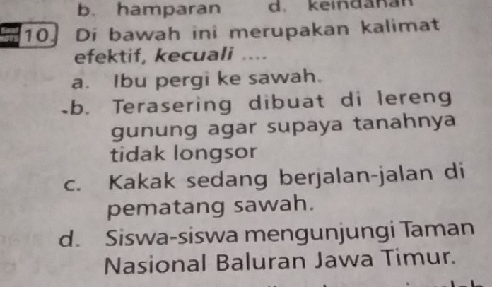 b. hamparan d. keindanan
10.Di bawah ini merupakan kalimat
efektif, kecuali ....
a. Ibu pergi ke sawah.
b. Terasering dibuat di lereng
gunung agar supaya tanahnya
tidak longsor
c. Kakak sedang berjalan-jalan di
pematang sawah.
d. Siswa-siswa mengunjungi Taman
Nasional Baluran Jawa Timur.