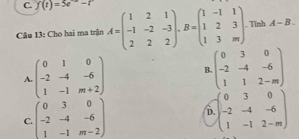 f(t)=5e^(-3t)-t^2
Câu 13: Cho hai ma trận A=beginpmatrix 1&2&1 -1&-2&-3 2&2&2endpmatrix , B=beginpmatrix 1&-1&1 1&2&3 1&3&mendpmatrix. Tính A-B.
A. beginpmatrix 0&1&0 -2&-4&-6 1&-1&m+2endpmatrix beginpmatrix 0&3&0 -2&-4&-6 1&1&2-mendpmatrix
B.
C. beginpmatrix 0&3&0 -2&-4&-6 1&-1&m-2endpmatrix
D. beginpmatrix 0&3&0 -2&-4&-6 1&-1&2-mendpmatrix