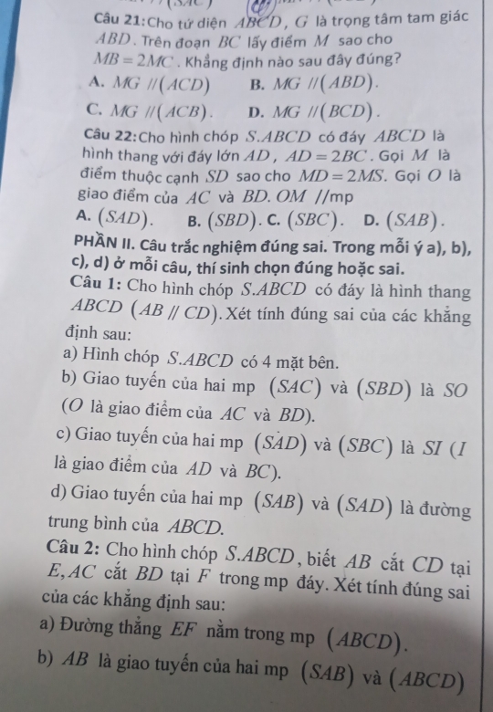 Cho tứ diện ABCD, G là trọng tâm tam giác
ABD . Trên đoạn BC lấy điểm M sao cho
MB=2MC. Khẳng định nào sau đây đúng?
A. MGparallel (ACD) B. MGparallel (ABD).
C. MGparallel (ACB). D. MGparallel (BCD).
Câu 22:Cho hình chóp S.ABCD có đáy ABCD là
hình thang với đáy lớn AD , AD=2BC. Gọi M là
điểm thuộc cạnh SD sao cho MD=2MS. Gọi O là
giao điểm của AC và BD. OM //mp
A. (SAD). B.(SBD). C. (SBC). D.(SAB).
PHÀN II. Câu trắc nghiệm đúng sai. Trong mỗi ý a), b),
c), d) ở mỗi câu, thí sinh chọn đúng hoặc sai.
Câu 1: Cho hình chóp S.ABCD có đáy là hình thang
ABCD (ABparallel CD). Xét tính đúng sai của các khăng
định sau:
a) Hình chóp S.ABCD có 4 mặt bên.
b) Giao tuyến của hai mp (SAC) và (SBD) là SO
(O là giao điểm của AC và BD).
c) Giao tuyến của hai mp (SAD) và (SBC) là SI (I
là giao điểm của AD và BC).
d) Giao tuyến của hai mp (SAB) và (SAD) là đường
trung bình của ABCD.
Câu 2: Cho hình chóp S.ABCD, biết AB cắt CD tại
E, AC cắt BD tại F trong mp đáy. Xét tính đúng sai
của các khẳng định sau:
a) Đường thẳng EF nằm trong mp (ABCD).
b) AB là giao tuyến của hai mp (SAB) và (ABCD)