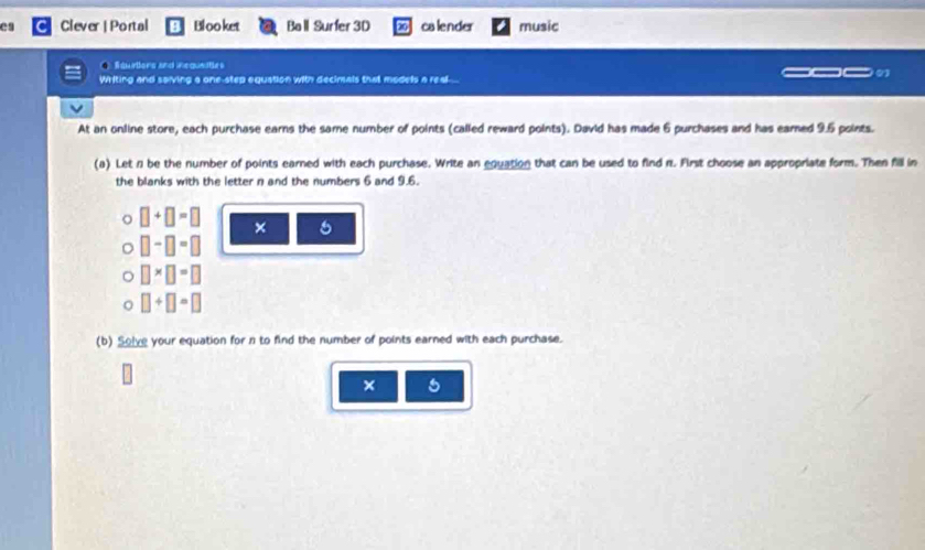 es Clever | Portal Blooket Ball Surfer 3D calender music 
Squtors and inequeities 
Writing and saiving a one-step equation with decimals that models a real... 
At an online store, each purchase earns the same number of points (called reward points). David has made 6 purchases and has eamed 9.5 points. 
(a) Let n be the number of points earned with each purchase. Write an equation that can be used to find n. First choose an appropriate form. Then fill in 
the blanks with the letter n and the numbers 6 and 9.6.
□ +□ =□ × 5
□ -□ =□
□ * □ =□
□ +□ =□
(b) Solve your equation for n to find the number of points earned with each purchase. 
× 5