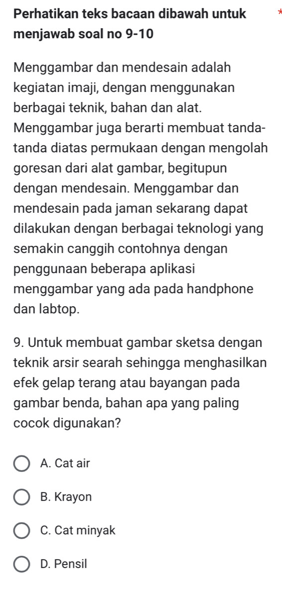 Perhatikan teks bacaan dibawah untuk
menjawab soal no 9-10
Menggambar dan mendesain adalah
kegiatan imaji, dengan menggunakan
berbagai teknik, bahan dan alat.
Menggambar juga berarti membuat tanda-
tanda diatas permukaan dengan mengolah
goresan dari alat gambar, begitupun
dengan mendesain. Menggambar dan
mendesain pada jaman sekarang dapat
dilakukan dengan berbagai teknologi yang
semakin canggih contohnya dengan
penggunaan beberapa aplikasi
menggambar yang ada pada handphone
dan labtop.
9. Untuk membuat gambar sketsa dengan
teknik arsir searah sehingga menghasilkan
efek gelap terang atau bayangan pada
gambar benda, bahan apa yang paling
cocok digunakan?
A. Cat air
B. Krayon
C. Cat minyak
D. Pensil