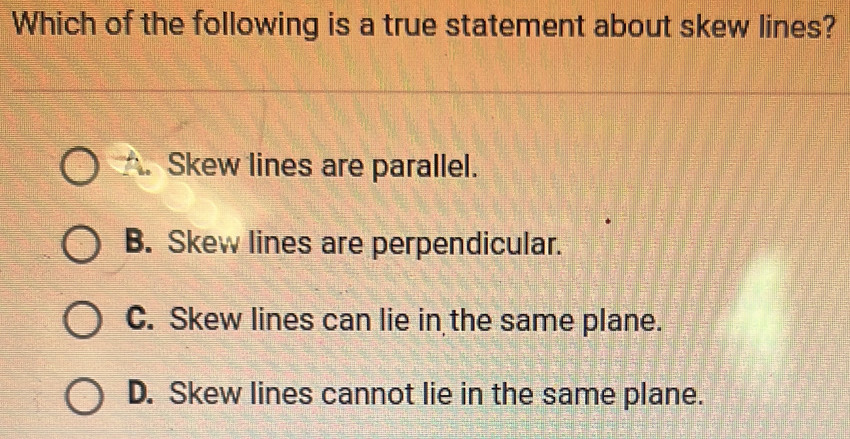 Which of the following is a true statement about skew lines?
Skew lines are parallel.
B. Skew lines are perpendicular.
C. Skew lines can lie in the same plane.
D. Skew lines cannot lie in the same plane.