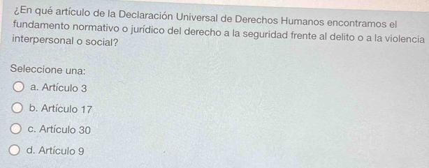 ¿En qué artículo de la Declaración Universal de Derechos Humanos encontramos el
fundamento normativo o jurídico del derecho a la seguridad frente al delito o a la violencia
interpersonal o social?
Seleccione una:
a. Artículo 3
b. Artículo 17
c. Artículo 30
d. Artículo 9