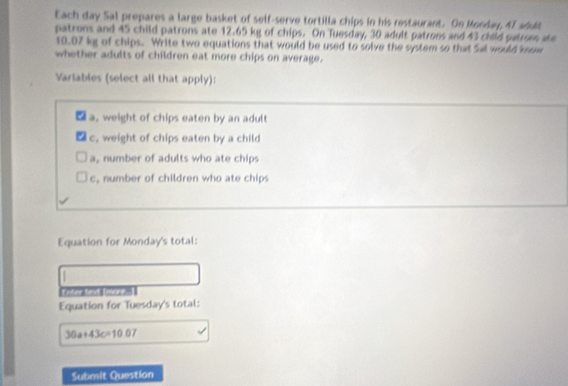 Each day Sal prepares a large basket of self-serve tortilla chips in his restaurant. On Monday, 41 soud
patrons and 45 child patrons ate 12.65 kg of chips. On Tuesday, 30 adult patrons and 43 child patrom ae
10.07 kg of chips. Write two equations that would be used to solve the system so that Sal would know
whether adults of children eat more chips on average.
Variables (select all that apply):
a, weight of chips eaten by an adult
c, weight of chips eaten by a child
a, number of adults who ate chips
, number of children who ate chips
Equation for Monday's total:
Equation for Tuesday's total:
30a+43c=10.07
Submit Question