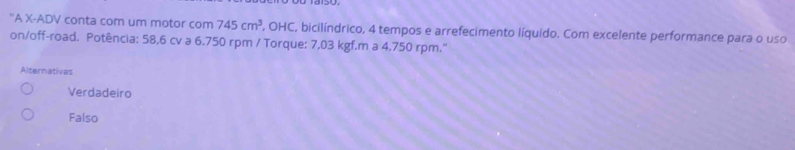 ''A X -ADV conta com um motor com 745cm^3 , OHC, bicilíndrico, 4 tempos e arrefecimento líquido. Com excelente performance para o uso
on/off-road. Potência: 58,6 cv a 6.750 rpm / Torque: 7,03 kgf.m a 4.750 rpm."
Alternativas
Verdadeiro
Falso