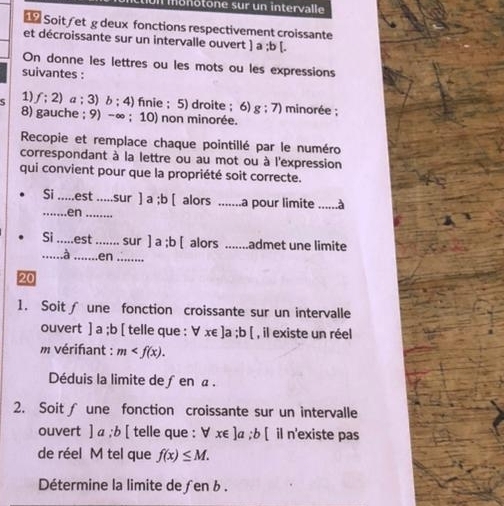 monotone sur un intervalle 
Soit/et g deux fonctions respectivement croissante 
et décroissante sur un intervalle ouvert ] a ;b [. 
On donne les lettres ou les mots ou les expressions 
suivantes : 
S 1) f:2) a;3) b:4) fnie ; 5) droite ; 6) g:7) minorée ; 
8) gauche ; 9) -∞; 10) non minorée. 
Recopie et remplace chaque pointillé par le numéro 
correspondant à la lettre ou au mot ou à l'expression 
qui convient pour que la propriété soit correcte. 
Si .est _sur ]a; b[ alors _a pour limite ......à 
_.en_ 
Si _est _sur ]a; b[ alors .......admet une limite 
_a _en_ 
20 
1. Soit∫ une fonction croissante sur un intervalle 
ouvert ]a;b [ telle que : forall x∈ ]a; b[ , il existe un réel 
m vérifant : m . 
Déduis la limite de ∫ en α. 
2. Soit∫ une fonction croissante sur un intervalle 
ouvert ]a; b[ telle que : x∈ ]a; b[ il n'existe pas 
de réel M tel que f(x)≤ M. 
Détermine la limite de ƒen b.