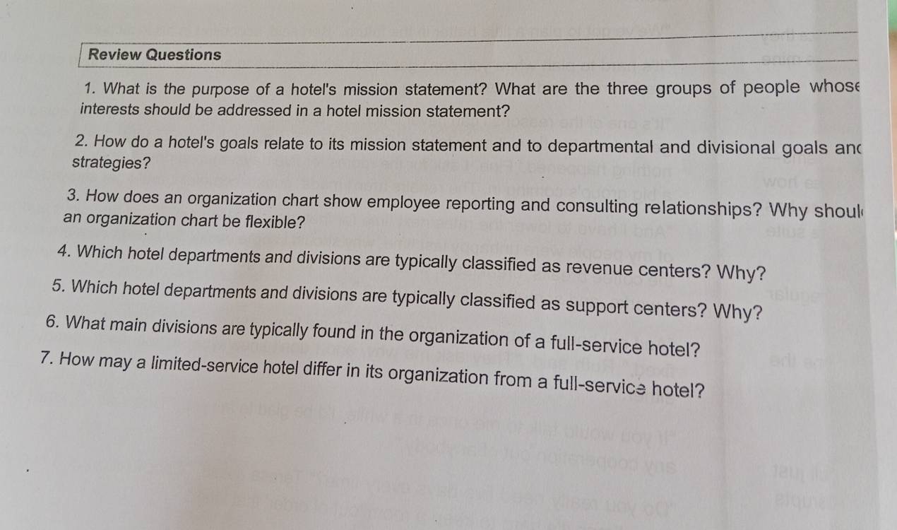 Review Questions 
1. What is the purpose of a hotel's mission statement? What are the three groups of people whose 
interests should be addressed in a hotel mission statement? 
2. How do a hotel's goals relate to its mission statement and to departmental and divisional goals and 
strategies? 
3. How does an organization chart show employee reporting and consulting relationships? Why shoul 
an organization chart be flexible? 
4. Which hotel departments and divisions are typically classified as revenue centers? Why? 
5. Which hotel departments and divisions are typically classified as support centers? Why? 
6. What main divisions are typically found in the organization of a full-service hotel? 
7. How may a limited-service hotel differ in its organization from a full-service hotel?