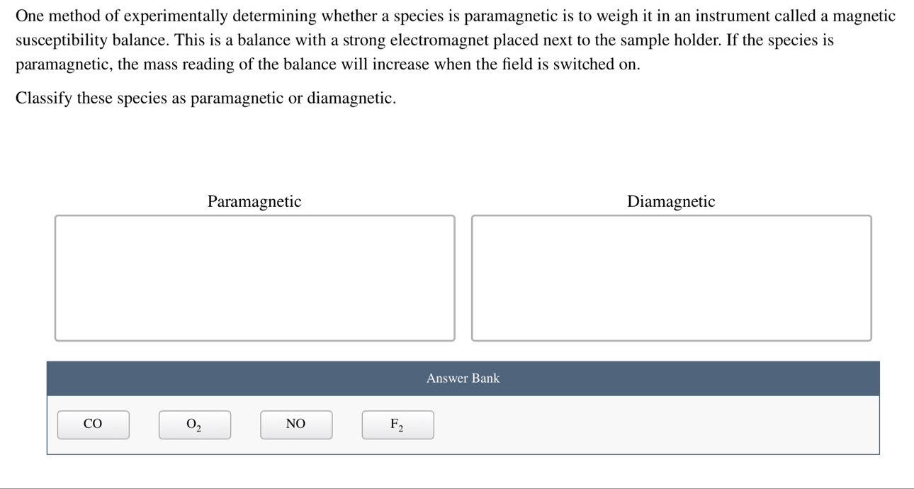 One method of experimentally determining whether a species is paramagnetic is to weigh it in an instrument called a magnetic
susceptibility balance. This is a balance with a strong electromagnet placed next to the sample holder. If the species is
paramagnetic, the mass reading of the balance will increase when the field is switched on.
Classify these species as paramagnetic or diamagnetic.
Paramagnetic Diamagnetic
Answer Bank
CO
O_2
NO
F_2