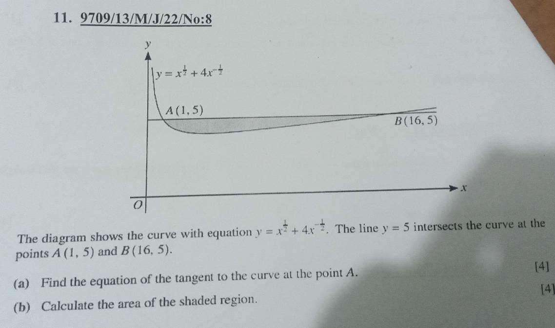 9709/13/M/J/22/No:8
The diagram shows the curve with equation y=x^(frac 1)2+4x^(-frac 1)2. The line y=5 intersects the curve at the
points A(1,5) and B(16,5).
[4]
(a) Find the equation of the tangent to the curve at the point A.
[4]
(b) Calculate the area of the shaded region.