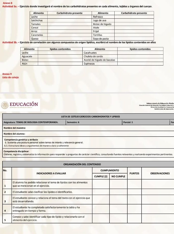 Anexo 8 
Actividad 3a. - Ejercicio donde investigará el nombre de los carbohidratos presentes en cada alimento, tejidos u órganos del cuerpo. 
Actividad 3b. - Ejercicio de correlación con algunos compuestos de origen lipídico, escribirá el nombre de los lípidos contenidos en ellos 
Anexo 9 
Lista de cotejo 
educación Direcsión Gomenal de Educación Tecnalógica indanrialy Subsecretaría de Educación Media 
LISTA DE COTEJO EJERCICIOS CARBOHIDRATOS Y LIPIDOS 
Asignatura: TEMAS DE BIOLOGIA CONTEMPORANEA. Semestre: 6 Parcial: 1 Fe 
Nombre del maestro: 
Nombre del alumno: 
Competencia genérica y atríbuto 
6. Sustenta una postura personal sobre temas de interés y relevancia general. 
6.1. Estructura ideas y argumentos de manera clara y coherente 
Competencia disciplinar: 
Obtiene, registra y sistematiza la información para responder a preguntas de carácter científico, consultando fuentes relevantes y realizando experimentos pertinentes. 
N