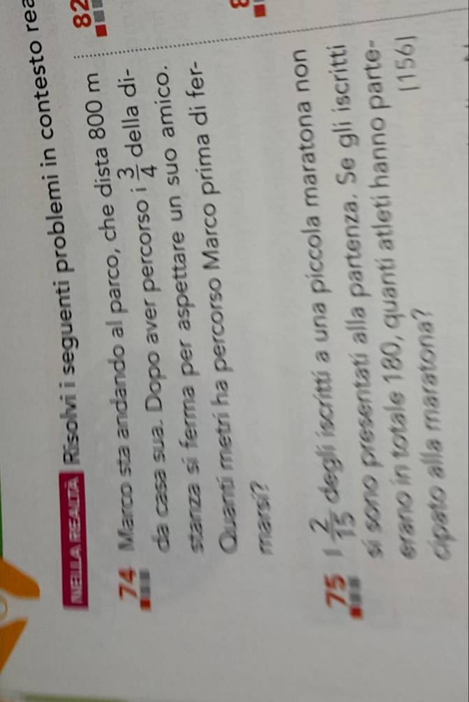 Mer euy Risolvi i seguenti problemi in contesto rea
74 Marco sta andando al parco, che dista 800 m 82
da casa sua. Dopo aver percorso i  3/4  della di- 
stanza sí ferma per aspettare un suo amico. 
Quantí metrí ha percorso Marco prima di fer- 
marsi?
75 1  2/15  degli iscritti a una piccola maratona non 
sí sono presentatí alla partenza. Se gli iscritti 
erano in totale 180, quanti atleti hanno parte- 
cipato alla maratona? [ 156 ]