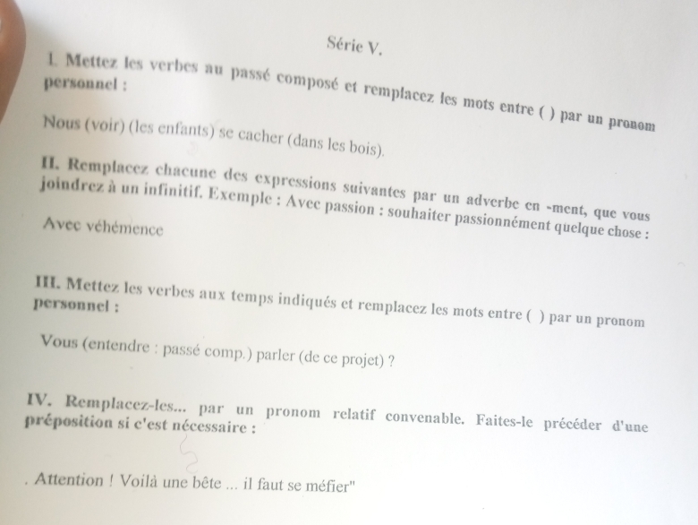 Série V. 
personnel : 
1. Mettez les verbes au passé composé et remplacez les mots entre ( ) par un pronom 
Nous (voir) (les enfants) se cacher (dans les bois). 
H. Remplacez chacune des expressions suivantes par un adverbe en -ment, que vous 
joindrez à un infinitif. Exemple : Avec passion : souhaiter passionnément quelque chose : 
Avec véhémence 
III. Mettez les verbes aux temps indiqués et remplacez les mots entre ( ) par un pronom 
personnel : 
Vous (entendre : passé comp.) parler (de ce projet) ? 
IV. Remplacez-les... par un pronom relatif convenable. Faites-le précéder d'une 
préposition si c'est nécessaire : 
Attention ! Voilà une bête ... il faut se méfier''