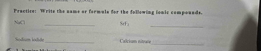 Practice: Write the name or formula for the following ionic compounds. 
NaCl 
_
SrF_2
_ 
_ 
Sodium iodide _Calcium nitrate