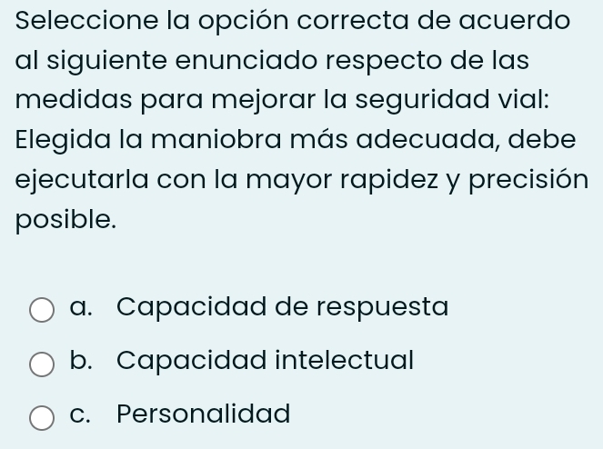 Seleccione la opción correcta de acuerdo
al siguiente enunciado respecto de las
medidas para mejorar la seguridad vial:
Elegida la maniobra más adecuada, debe
ejecutarla con la mayor rapidez y precisión
posible.
a. Capacidad de respuesta
b. Capacidad intelectual
c. Personalidad