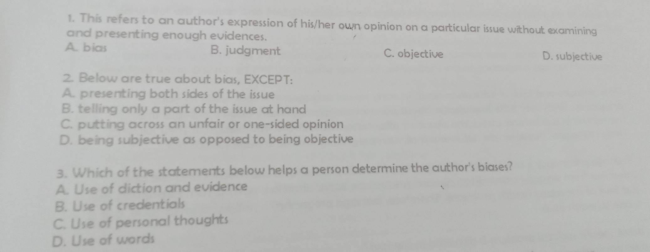 This refers to an author's expression of his/her own opinion on a particular issue without examining
and presenting enough evidences.
A. bias B. judgment C. objective
2. Below are true about bias, EXCEPT:
A. presenting both sides of the issue
B. telling only a part of the issue at hand
D. being subjective as opposed to being objective
3. Which of the statements below helps a person determine the author's biases?
A. Use of diction and evidence
B. Use of credentials
C. Use of personal thoughts
D. Use of words