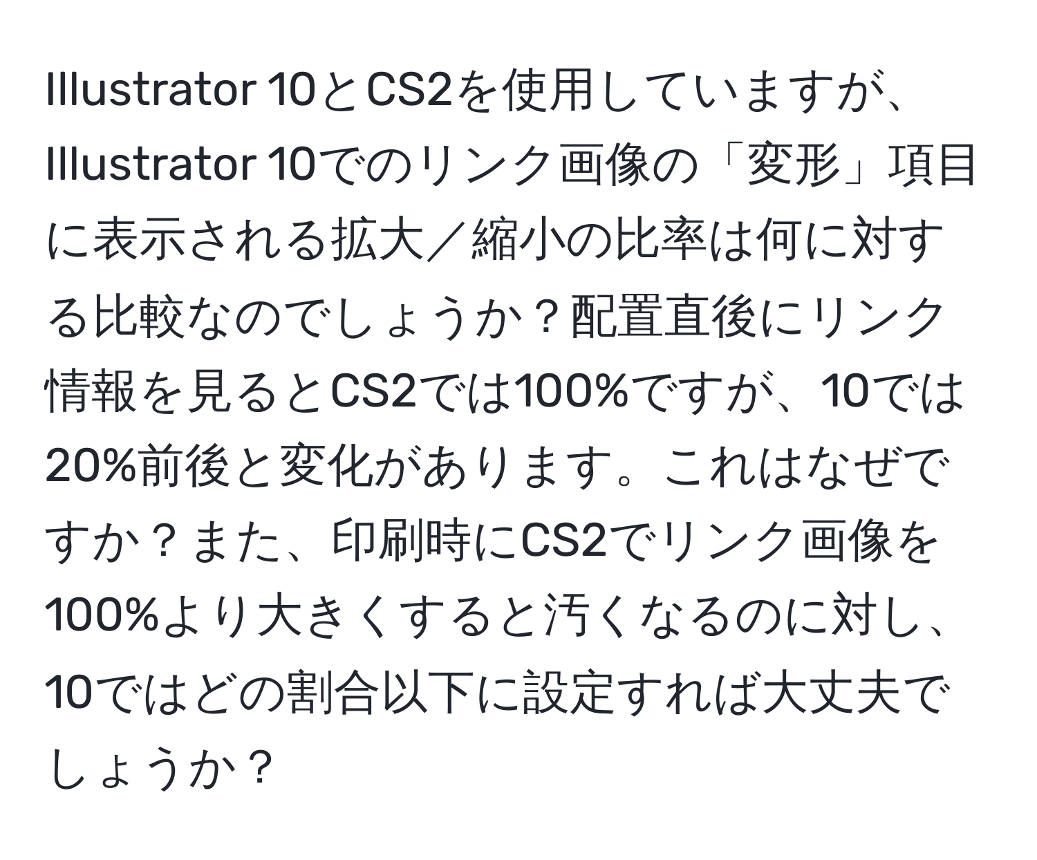 Illustrator 10とCS2を使用していますが、Illustrator 10でのリンク画像の「変形」項目に表示される拡大／縮小の比率は何に対する比較なのでしょうか？配置直後にリンク情報を見るとCS2では100%ですが、10では20%前後と変化があります。これはなぜですか？また、印刷時にCS2でリンク画像を100%より大きくすると汚くなるのに対し、10ではどの割合以下に設定すれば大丈夫でしょうか？