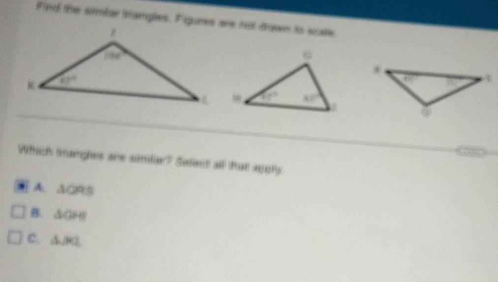 Find the simlar trangles. Figures are not drown io scalle
Which tangles are simlar? Safect all that appry
A. ACRS
B. △ GPB
C. △ JKL