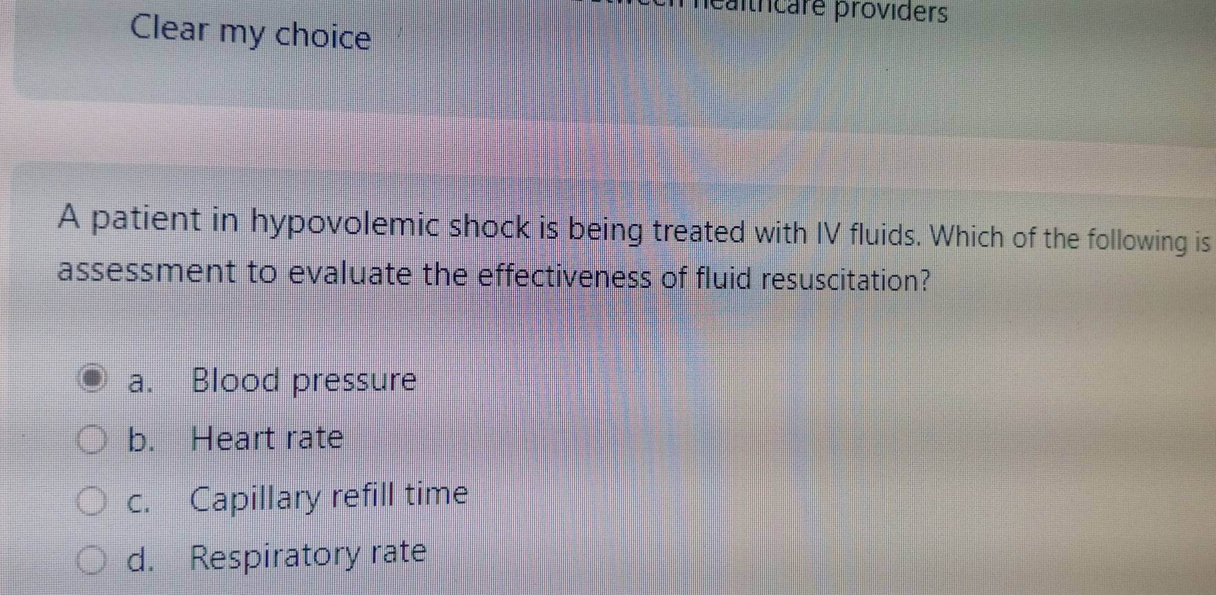 méaltrcare providers
Clear my choice
A patient in hypovolemic shock is being treated with IV fluids. Which of the following is
assessment to evaluate the effectiveness of fluid resuscitation?
a. Blood pressure
b. Heart rate
c. Capillary refill time
d. Respiratory rate